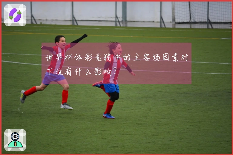 世界杯体彩竞猜中的主客场因素对下注有什么影响？